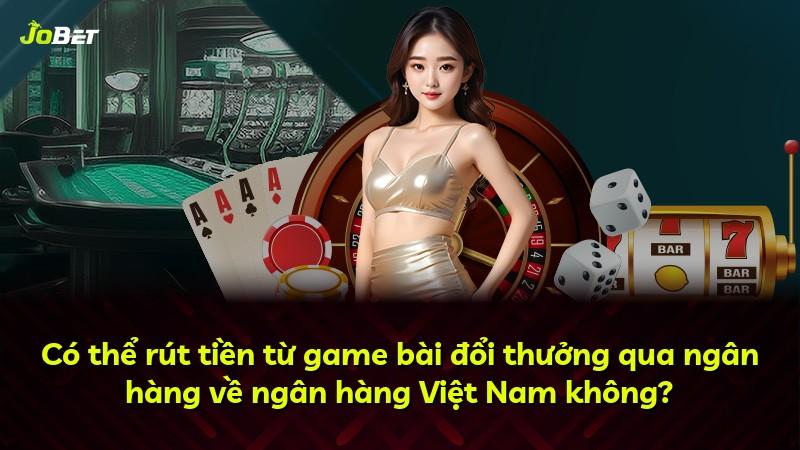 Có thể rút tiền từ game bài đổi thưởng qua ngân hàng về ngân hàng Việt Nam không?