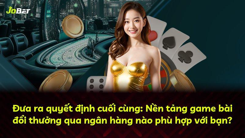 Đưa ra quyết định cuối cùng: Nền tảng game bài đổi thưởng qua ngân hàng nào phù hợp với bạn?