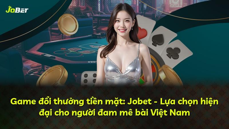 Game đổi thưởng tiền mặt: Jobet - Lựa chọn hiện đại cho người đam mê bài Việt Nam