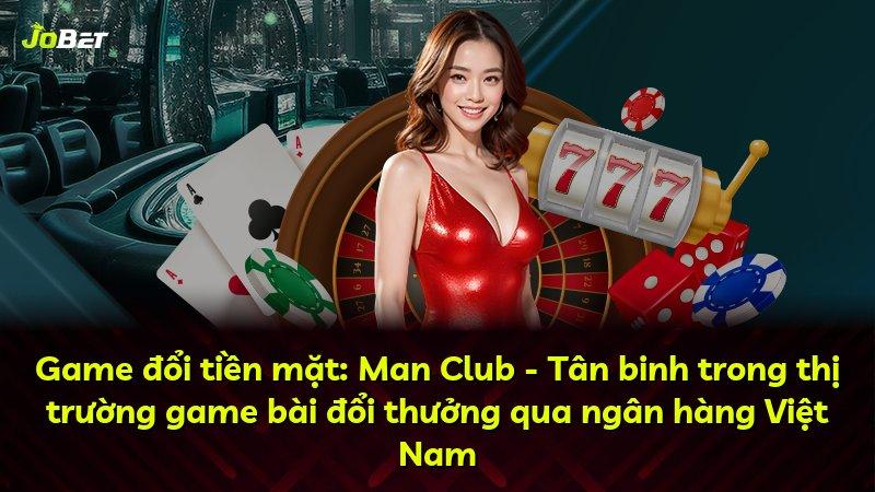 Game đổi tiền mặt: Man Club - Tân binh trong thị trường game bài đổi thưởng qua ngân hàng Việt Nam