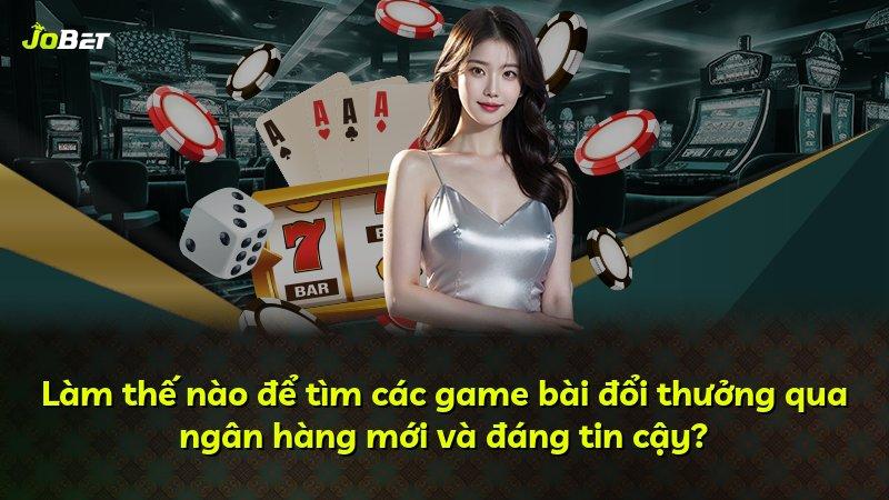 Làm thế nào để tìm các game bài đổi thưởng qua ngân hàng mới và đáng tin cậy?