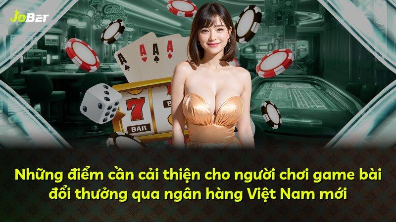 Những điểm cần cải thiện cho người chơi game bài đổi thưởng qua ngân hàng Việt Nam mới
