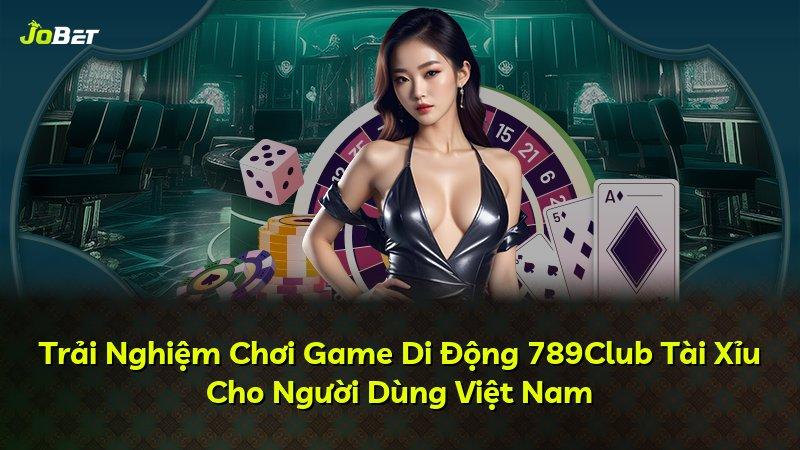 Trải Nghiệm Chơi Game Di Động 789Club Tài Xỉu Cho Người Dùng Việt Nam
